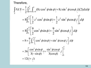 106
  
= =
+
=
S
z
dzd
j
z
i
z
S
Vd 2
0
3
0 ~
2
~
2
~
)
2
)(
cos
sin
8
sin
cos
8
(
2
1 
f
f
f
f
f
f
3
2 2 2 2
2
0 ~ ~ 0
2 2
2
0 ~ ~
1 1
8 cos sin sin cos
2 2
9 9
8 cos sin sin cos
2 2
z i z j d
i j d


f f f f f
f f f f f
 
= +
 
 
 
= +
 
 


2 2
2
0 ~ ~
3 3 2
~ ~
0
~ ~
9
8 cos sin sin cos
2
cos sin sin cos
36
3( sin ) 3(cos )
12( )
i j d
i j
i j


f f f f f
f f f f
f f
 
=  +
 
 
 
= +
 
-
 
= +

Therefore,
 