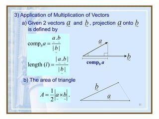 11
3) Application of Multiplication of Vectors
a) Given 2 vectors and , projection onto
is defined by
b) The area of triangle
~ ~
1
.
2
A a b
= 
a b a b
a
b
b
a
compb a
~ ~
~
~ ~
~
.
comp
| |
| . |
length ( )
| |
b
a b
a
b
a b
l
b
=
=
 