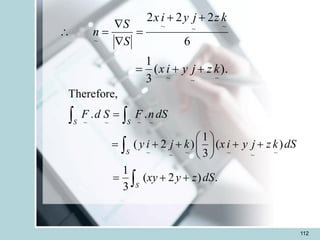 112
~ ~
~ ~
~ ~ ~ ~
~ ~
Therefore,
. .
1
( 2 ) ( )
3
1
( 2 ) .
3
S S
S
S
F d S F ndS
y i j k x i y j z k dS
xy y z dS
=
 
= + + + +
 
 
= + +
 


).
(
3
1
6
2
2
2
~
~
~
~
~
~
~
k
z
j
y
i
x
k
z
j
y
i
x
S
S
n
+
+
=
+
+
=


=

 