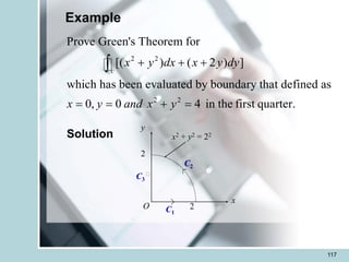 117
Example
2 2
2 2
Prove Green's Theorem for
[( ) ( 2 ) ]
which has been evaluated by boundary that defined as
0, 0 4 in the first quarter.
c
x y dx x y dy
x y and x y
+ + +
= = + =

y
2
x
2
C3
C2
C1
O
x2 + y2 = 22
Solution
 