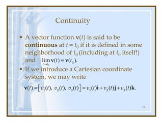 Continuity
• A vector function v(t) is said to be
continuous at t = t0 if it is defined in some
neighborhood of t0 (including at t0 itself!)
and
• If we introduce a Cartesian coordinate
system, we may write
15
1 2 3 1 2 3
( ) ( ), ( ), ( ) ( ) ( ) ( ) .
t v t v t v t v t v t v t
= = + +
 
 
v i j k
 