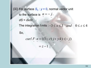 150
(iii) For surface S3 : y = 0, normal vector unit
to the surface is
dS = dxdz
The integration limits :
.
~
~
j
n -
=
3 3 0 4
x and z
-    
So,
1
)
(
)
)
1
((
~
~
~
~
~
-
=
-

+
-
=

z
j
k
y
j
z
n
F
curl
 