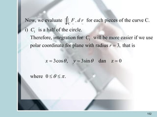 152
~ ~
1
1
Now, we evaluate . for each pieces of the curve C.
i) is a half of the circle.
Therefore, integration for will be more easier if we use
polar coordinate for plane with radius
C
F d r
C
C

3, that is
3cos , 3sin dan z 0
where 0 .
r
x y
 
 
=
= = =
 
 