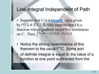 Line Integral Independent of Path
• Suppose that C is a smooth curve given
by Also suppose that f is a
function whose gradient vector is continuous
on C. Then,
• Notice the strong resemblance of this
theorem to the usual FTC. Some sort
• of definite integral is equal to the value of a
function at one point subtracted from the
157
( ), .
r t a t b
 
f

 
   
 
.
C
f dr f r b f r a
 = -

 