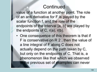 Continued
value of a function at another point. The role
of an anti derivative for F is played by the
scalar function f, and the role of the
endpoints of the interval [a, b] are played by
the endpoints of C, r(a), r(b).
• One consequence of this theorem is that if
F is conservative on R 2 , then the value of
a line integral of F along C does not
actually depend on the path taken by C,
but only on the endpoints of C. That is, a
phenomenon like that which we observed
in the previous set of examples can never
158
 