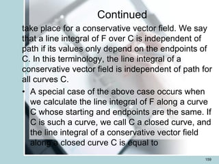 Continued
take place for a conservative vector field. We say
that a line integral of F over C is independent of
path if its values only depend on the endpoints of
C. In this terminology, the line integral of a
conservative vector field is independent of path for
all curves C.
• A special case of the above case occurs when
we calculate the line integral of F along a curve
C whose starting and endpoints are the same. If
C is such a curve, we call C a closed curve, and
the line integral of a conservative vector field
along a closed curve C is equal to
159
 