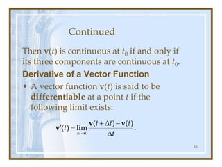 Continued
Then v(t) is continuous at t0 if and only if
its three components are continuous at t0.
Derivative of a Vector Function
• A vector function v(t) is said to be
differentiable at a point t if the
following limit exists:
16
0
( ) ( )
( ) lim .
t
t t t
t
t
 
+  -
 =

v v
v
 