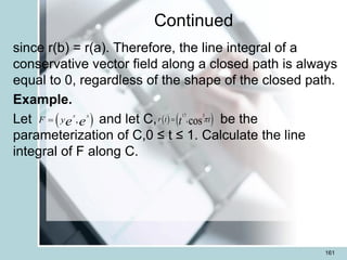 Continued
since r(b) = r(a). Therefore, the line integral of a
conservative vector field along a closed path is always
equal to 0, regardless of the shape of the closed path.
Example.
Let and let C, be the
parameterization of C,0 ≤ t ≤ 1. Calculate the line
integral of F along C.
161
 
,
x x
F ye e
=    
17 3
,cos
r t t
t 
=
 