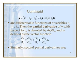 Continuid
• are differentiable functions of n variables t1,
… , tn. Then the partial derivative of v with
respect to tm is denoted by ∂v/∂tm and is
defined as the vector function
• Similarly, second partial derivatives are;
20
= = + +
 
 
1 2 3 1 2 3
, ,
v v v v v v
v i j k
3
1 2
.
m m m m
v
v v
t t t t

 

= + +
   
v
i j k
 