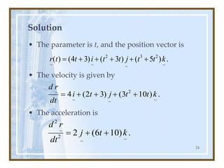 24
Solution
• The parameter is t, and the position vector is
• The velocity is given by
• The acceleration is
.
)
5
(
)
3
(
)
3
4
(
)
(
~
2
3
~
2
~
~
k
t
t
j
t
t
i
t
t
r +
+
+
+
+
=
.
)
10
3
(
)
3
2
(
4
~
2
~
~
~
k
t
t
j
t
i
dt
r
d
+
+
+
+
=
.
)
10
6
(
2
~
~
2
~
2
k
t
j
dt
r
d
+
+
=
 
