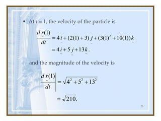 25
• At t = 1, the velocity of the particle is
and the magnitude of the velocity is
.
13
5
4
))
1
(
10
)
1
(
3
(
)
3
)
1
(
2
(
4
)
1
(
~
~
~
~
2
~
~
~
k
j
i
k
j
i
dt
r
d
+
+
=
+
+
+
+
=
.
210
13
5
4
)
1
( 2
2
2
~
=
+
+
=
dt
r
d
 