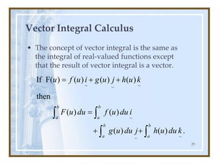 29
Vector Integral Calculus
• The concept of vector integral is the same as
the integral of real-valued functions except
that the result of vector integral is a vector.
~ ~
~
~
~
~
If F( ) ( ) ( ) ( )
then
( ) ( )
( ) ( ) .
b b
a a
b b
a a
u f u i g u j h u k
F u du f u du i
g u du j h u du k
= + +
=
+ +
 
 
 