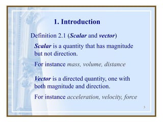 3
1. Introduction
Definition 2.1 (Scalar and vector)
Vector is a directed quantity, one with
both magnitude and direction.
For instance acceleration, velocity, force
Scalar is a quantity that has magnitude
but not direction.
For instance mass, volume, distance
 