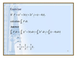 31
Exercise
.
2
7
3
2
4
7
)
4
(
2
)
3
(
.
calculate
,
)
4
(
2
)
3
(
If
~
~
~
1
0 ~
1
0 ~
2
1
0 ~
3
1
0 ~
1
0 ~
~
~
2
~
3
~
k
j
i
k
dt
t
j
dt
t
i
dt
t
t
dt
F
dt
F
k
t
j
t
i
t
t
F
-
+
=
=
=
-
+
+
+
=
-
+
+
+
=







Answer
 