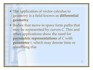 • The application of vector calculus to
geometry is a field known as differential
geometry.
• Bodies that move in space form paths that
may be represented by curves C. This and
other applications show the need for
parametric representations of C with
parameter t, which may denote time or
something else
33
 