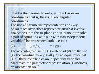here t is the parameter and x, y, z are Cartesian
coordinates, that is, the usual rectangular
coordinates.
The use of parametric representations has key
advantages over other representations that involve
projections into the xy-plane and xz-plane or involve
a pair of equations with y or with z as independent
variable. The projections look like this:
(2) y = f(x), z = g(x).
The advantages of using (1) instead of (2) are that, in
(1), the coordinates x, y, z all play an equal role, that
is, all three coordinates are dependent variables.
Moreover, the parametric representation (1) induces
an orientation on C.
35
 