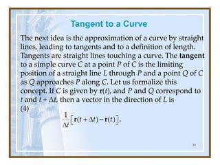Tangent to a Curve
The next idea is the approximation of a curve by straight
lines, leading to tangents and to a definition of length.
Tangents are straight lines touching a curve. The tangent
to a simple curve C at a point P of C is the limiting
position of a straight line L through P and a point Q of C
as Q approaches P along C. Let us formalize this
concept. If C is given by r(t), and P and Q correspond to
t and t + Δt, then a vector in the direction of L is
(4)
39
 