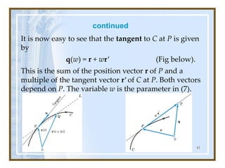 continued
It is now easy to see that the tangent to C at P is given
by
q(w) = r + wr' (Fig below).
This is the sum of the position vector r of P and a
multiple of the tangent vector r′ of C at P. Both vectors
depend on P. The variable w is the parameter in (7).
41
 