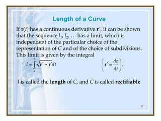 Length of a Curve
If r(t) has a continuous derivative r′, it can be shown
that the sequence l1, l2, … has a limit, which is
independent of the particular choice of the
representation of C and of the choice of subdivisions.
This limit is given by the integral
l is called the length of C, and C is called rectifiable
42
 