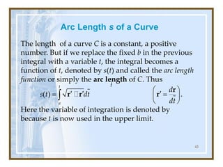 Arc Length s of a Curve
The length of a curve C is a constant, a positive
number. But if we replace the fixed b in the previous
integral with a variable t, the integral becomes a
function of t, denoted by s(t) and called the arc length
function or simply the arc length of C. Thus
Here the variable of integration is denoted by
because t is now used in the upper limit.
43
( ) .
t
a
d
s t dt
dt
 
  
= =
 
 

r
r r r
l
l
t
 