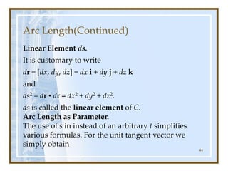 Arc Length(Continued)
Linear Element ds.
It is customary to write
dr = [dx, dy, dz] = dx i + dy j + dz k
and
ds2 = dr • dr = dx2 + dy2 + dz2.
ds is called the linear element of C.
Arc Length as Parameter.
The use of s in instead of an arbitrary t simplifies
various formulas. For the unit tangent vector we
simply obtain
44
 