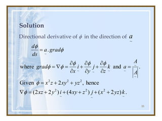 55
Solution
Directional derivative of f in the direction of
.
)
2
(
)
4
(
)
2
2
(
hence
,
2
Given
~
2
~
2
~
2
2
2
2
k
yz
x
j
z
xy
i
y
xz
yz
xy
z
x
+
+
+
+
+
=

+
+
=
f
f
.
and
where
.
~
~
~
~
~
~
~
A
A
a
k
z
j
y
i
x
grad
grad
a
ds
d
=


+


+


=

=
=
f
f
f
f
f
f
f
~
a
 