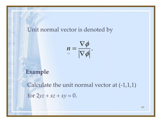 60
Unit normal vector is denoted by
Example
Calculate the unit normal vector at (-1,1,1)
for 2yz + xz + xy = 0.
.
~ f
f


=
n
 