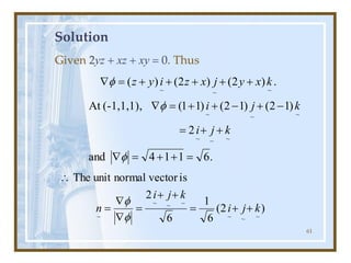 61
Solution
Given 2yz + xz + xy = 0. Thus
.
6
1
1
4
and
2
)
1
2
(
)
1
2
(
)
1
1
(
(-1,1,1),
At
.
)
2
(
)
2
(
)
(
~
~
~
~
~
~
~
~
~
=
+
+
=

+
+
=
-
+
-
+
+
=

+
+
+
+
+
=

f
f
f
k
j
i
k
j
i
k
x
y
j
x
z
i
y
z
)
2
(
6
1
6
2
is
vector
normal
unit
The
~
~
~
~
~
~
k
j
i
k
j
i
n
~
+
+
=
+
+
=


=

f
f
 