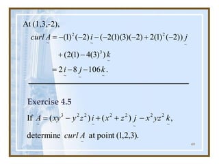 69
.
106
8
2
)
)
3
(
4
)
1
(
2
(
))
2
(
)
1
(
2
)
2
)(
3
)(
1
(
2
(
)
2
(
)
1
(
(1,3,-2),
At
~
~
~
~
3
~
2
~
2
~
k
j
i
k
j
i
A
curl
-
-
=
-
+
-
+
-
-
-
-
-
=
Exercise 4.5
.
)
3
,
2
,
1
(
point
at
determine
,
)
(
)
(
If
~
~
2
2
~
2
2
~
2
2
3
~
A
curl
k
yz
x
j
z
x
i
z
y
xy
A -
+
+
-
=
 