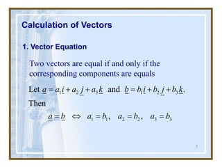 7
Calculation of Vectors
1. Vector Equation
Two vectors are equal if and only if the
corresponding components are equals
1 2 3 1 2 3
1 1 2 2 3 3
Let and .
Then
, ,
a a i a j a k b b i b j b k
a b a b a b a b
= + + = + +
=  = = =
 