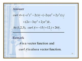 70
Answer
.
26
12
15
(1,2,3),
At
.
)
2
3
2
(
)
2
2
(
)
2
(
~
~
~
~
~
2
2
~
2
2
~
2
2
~
k
j
i
A
curl
k
yz
xy
x
j
z
y
xyz
i
z
z
x
A
curl
+
+
-
=
+
-
+
+
-
-
-
-
=
Remark
function.
vector
a
also
is
and
function
vector
a
is
~
~
A
curl
A
 