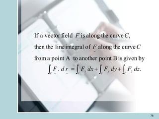 78
.
.
by
given
is
B
point
another
A to
point
a
from
curve
the
along
of
integral
line
then the
,
curve
the
along
is
field
vector
a
If
~
~
~
~



 +
+
=
c
z
c
y
c
x
c
dz
F
dy
F
dx
F
r
d
F
C
F
C
F
 