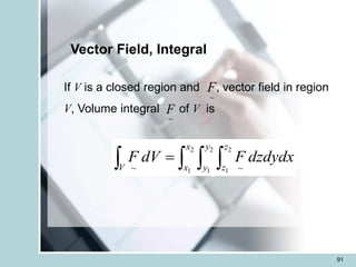 91
Vector Field, Integral
If V is a closed region and , vector field in region
V, Volume integral of V is
~
F
~
F
   
=
V
x
x
y
y
z
z
dzdydx
F
dV
F
2
1
2
1
2
1 ~
~
 