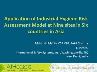 Application of Industrial Hygiene Risk
Assessment Model at Nine sites in Six
countries in Asia
Maharshi Mehta, CSP, CIH, Ankit Sharma
T. Mehta,
International Safety Systems, Inc. , Washingtonville, NY,
New Delhi, India
 
