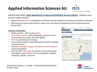 eHealth Case Study: Texas Department of Aging and Disability Services (DADS) - Software-as-a-
Service mobile solution
• Manual and paper-based investigations of Federal and state regulatory compliance for health care facilities
• DADS need to improve staff efficiency, reduce cost, and improve collaboration with field personnel and
central office
Collaborative Solutions – e-Health – Pitching & Networking Event
27 March 2014
Applied Information Sciences AU
Solution and Benefits:
• Mobile solution – GFE secured tablets
• Ease of data collection with photographs, electronic notes,
voice-to-text transcription, & timely updates
• Real-time scheduling and tracking
• Use of COTS products in extensible hybrid cloud for scalability
and performance
• Improve knowledge management and intra-communications
among investigators
• Other benefits: GPS usage for location and trip planning for
investigators, push of latest data to investigators, portable
handbooks, eBooks, and forms
 