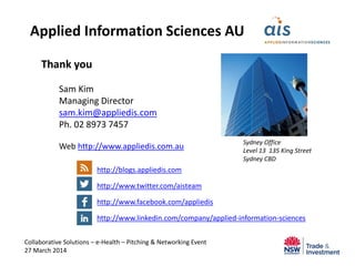 Thank you
Sam Kim
Managing Director
sam.kim@appliedis.com
Ph. 02 8973 7457
Web http://www.appliedis.com.au
http://blogs.appliedis.com
http://www.twitter.com/aisteam
http://www.facebook.com/appliedis
http://www.linkedin.com/company/applied-information-sciences
Collaborative Solutions – e-Health – Pitching & Networking Event
27 March 2014
Applied Information Sciences AU
Sydney Office
Level 13 135 King Street
Sydney CBD
 
