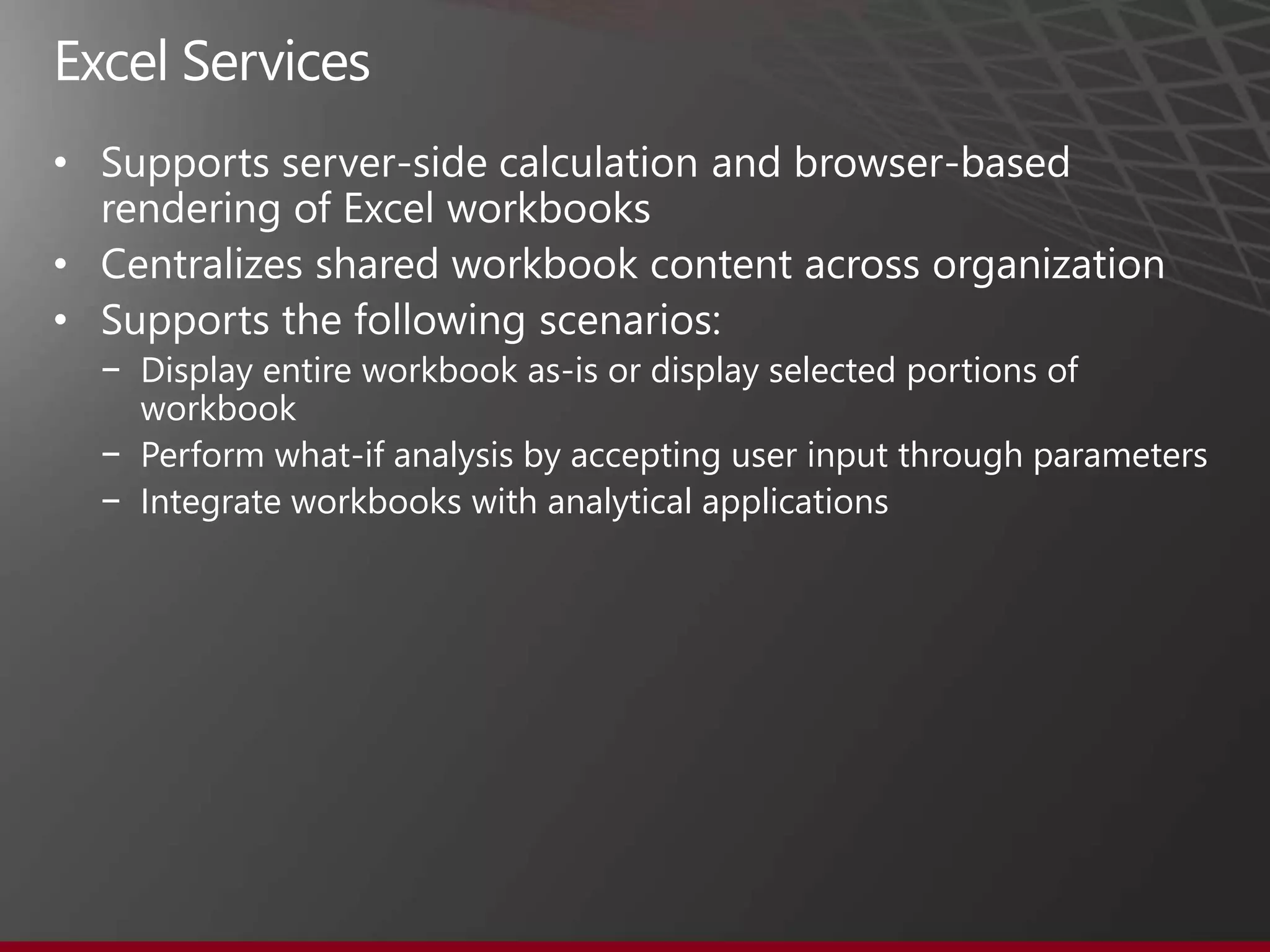 •  upports server-side calculation and browser-based
  rendering of Excel workbooks
• Centralizes shared workbook content across organization
• Supports the following scenarios:
    − Display entire workbook as-is or display selected portions of
      workbook
    − Perform what-if analysis by accepting user input through parameters
    − Integrate workbooks with analytical applications
 