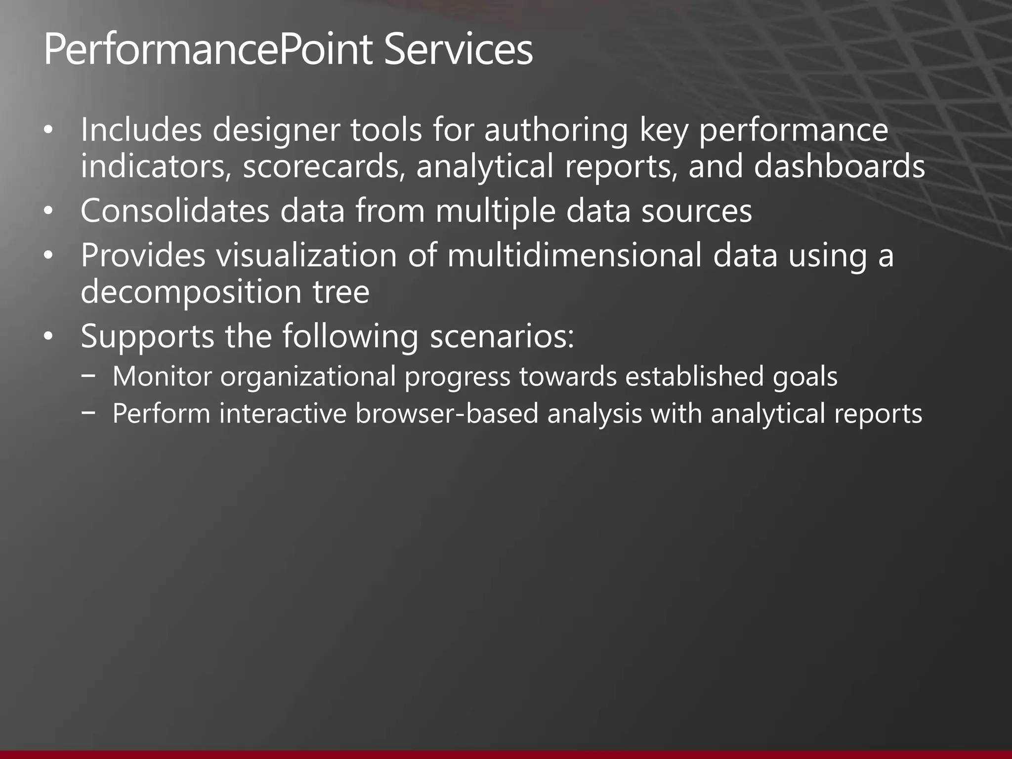 •

• Consolidates data from multiple data sources
• Provides visualization of multidimensional data using a
  decomposition tree
• Supports the following scenarios:
    − Monitor organizational progress towards established goals
    − Perform interactive browser-based analysis with analytical reports
 