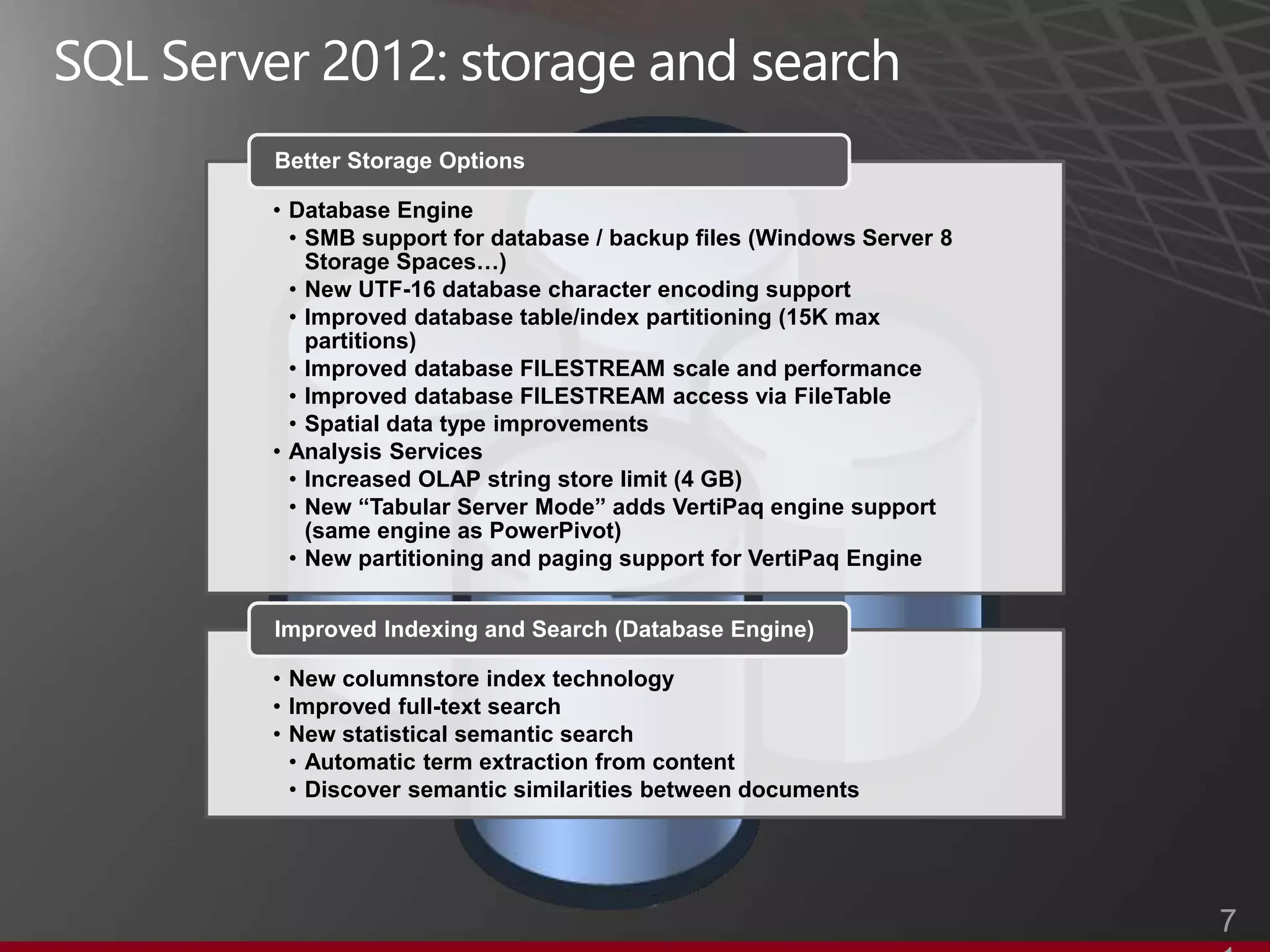 Better Storage Options

• Database Engine
  • SMB support for database / backup files (Windows Server 8
    Storage Spaces…)
  • New UTF-16 database character encoding support
  • Improved database table/index partitioning (15K max
    partitions)
  • Improved database FILESTREAM scale and performance
  • Improved database FILESTREAM access via FileTable
  • Spatial data type improvements
• Analysis Services
  • Increased OLAP string store limit (4 GB)
  • New “Tabular Server Mode” adds VertiPaq engine support
    (same engine as PowerPivot)
  • New partitioning and paging support for VertiPaq Engine


Improved Indexing and Search (Database Engine)

• New columnstore index technology
• Improved full-text search
• New statistical semantic search
  • Automatic term extraction from content
  • Discover semantic similarities between documents




                                                                7
 