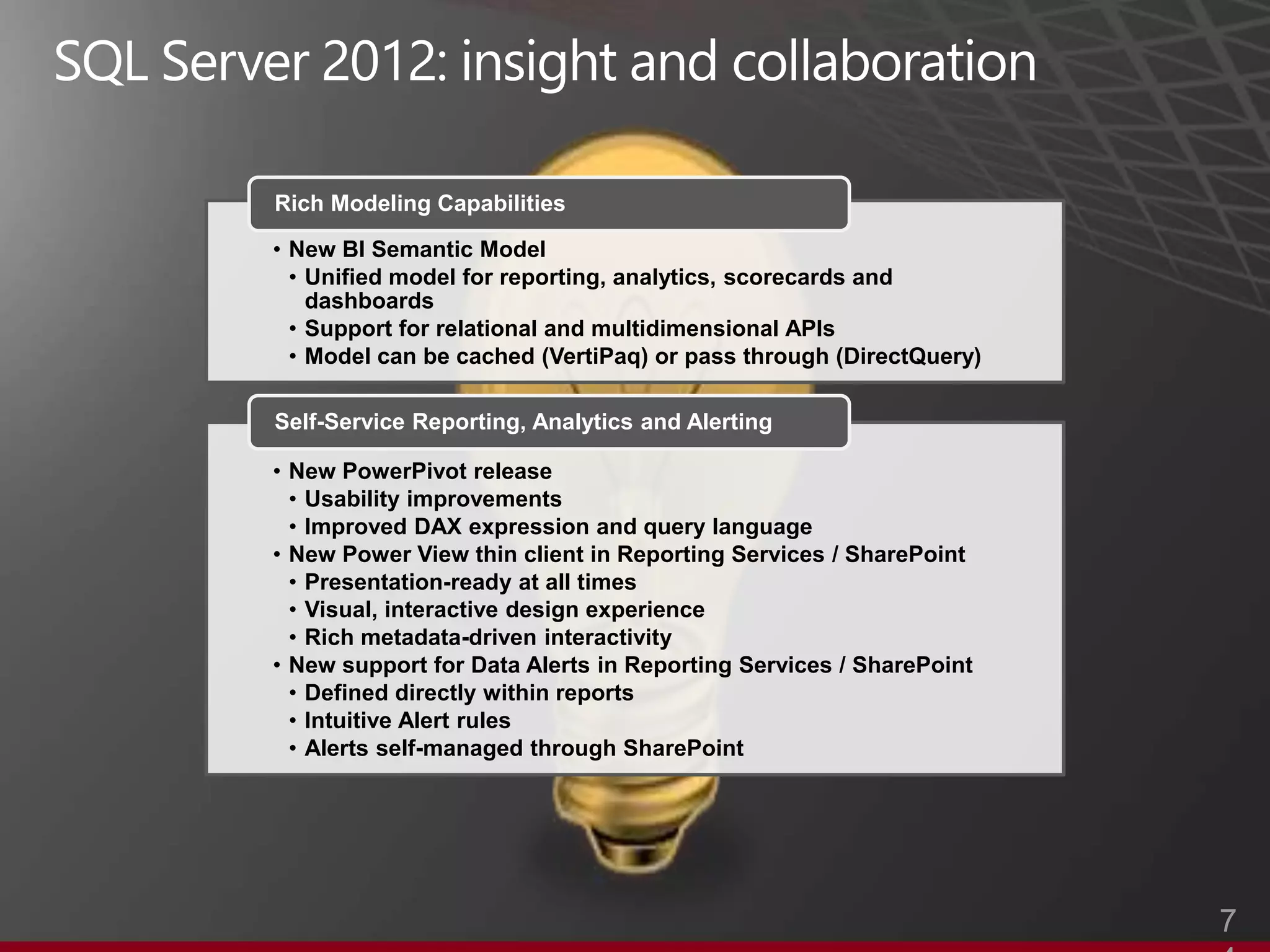 Rich Modeling Capabilities

• New BI Semantic Model
  • Unified model for reporting, analytics, scorecards and
    dashboards
  • Support for relational and multidimensional APIs
  • Model can be cached (VertiPaq) or pass through (DirectQuery)

Self-Service Reporting, Analytics and Alerting

• New PowerPivot release
  • Usability improvements
  • Improved DAX expression and query language
• New Power View thin client in Reporting Services / SharePoint
  • Presentation-ready at all times
  • Visual, interactive design experience
  • Rich metadata-driven interactivity
• New support for Data Alerts in Reporting Services / SharePoint
  • Defined directly within reports
  • Intuitive Alert rules
  • Alerts self-managed through SharePoint




                                                                   7
 