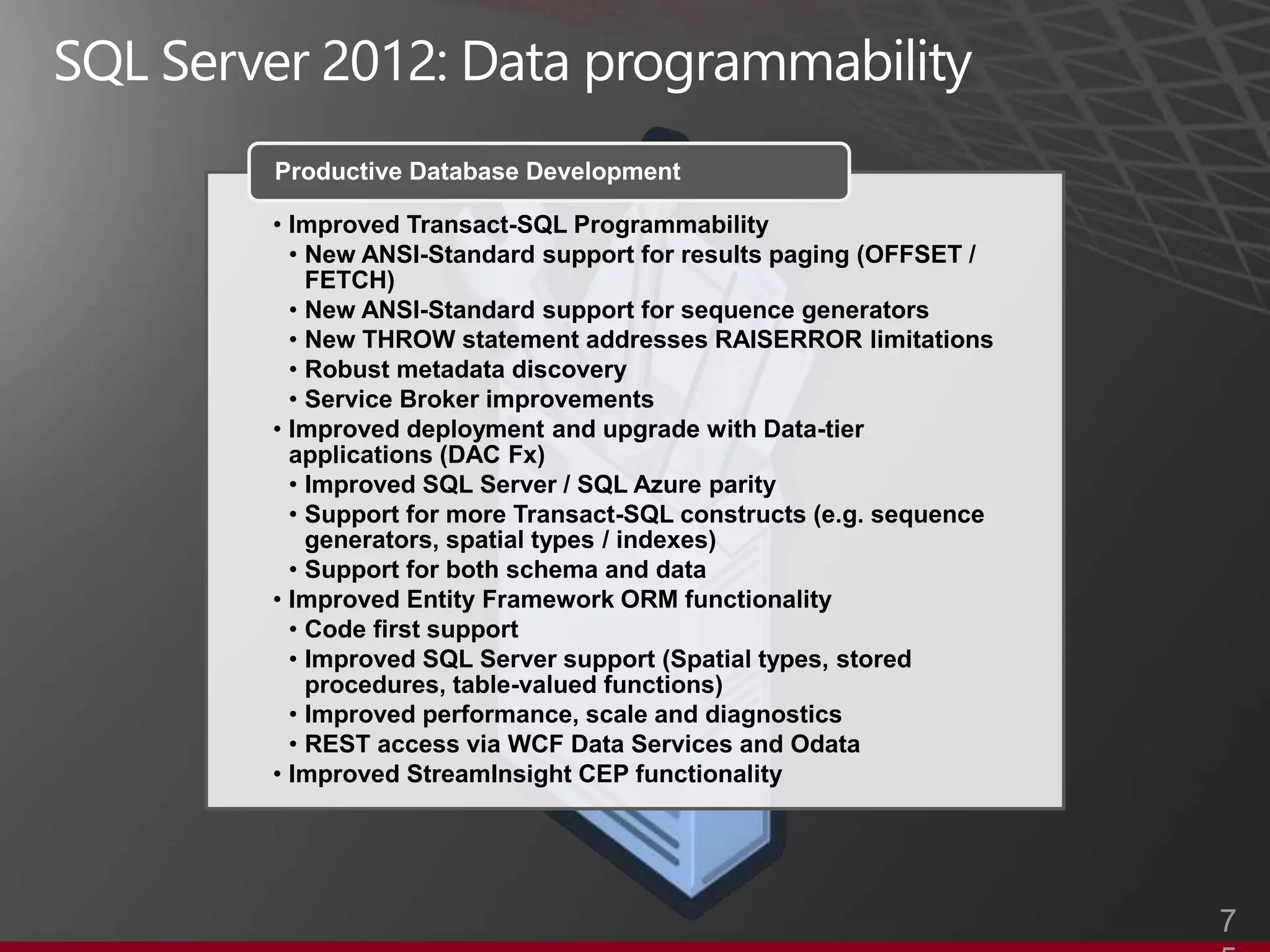 Productive Database Development

• Improved Transact-SQL Programmability
  • New ANSI-Standard support for results paging (OFFSET /
    FETCH)
  • New ANSI-Standard support for sequence generators
  • New THROW statement addresses RAISERROR limitations
  • Robust metadata discovery
  • Service Broker improvements
• Improved deployment and upgrade with Data-tier
  applications (DAC Fx)
  • Improved SQL Server / SQL Azure parity
  • Support for more Transact-SQL constructs (e.g. sequence
    generators, spatial types / indexes)
  • Support for both schema and data
• Improved Entity Framework ORM functionality
  • Code first support
  • Improved SQL Server support (Spatial types, stored
    procedures, table-valued functions)
  • Improved performance, scale and diagnostics
  • REST access via WCF Data Services and Odata
• Improved StreamInsight CEP functionality




                                                              7
 
