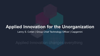 Applied Innovation for the Unorganization
Lanny S. Cohen | Group Chief Technology Officer | Capgemini
 