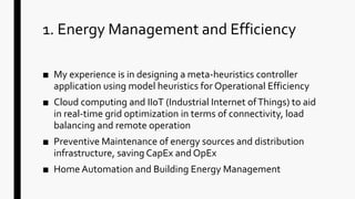 1. Energy Management and Efficiency
■ My experience is in designing a meta-heuristics controller
application using model heuristics for Operational Efficiency
■ Cloud computing and IIoT (Industrial Internet ofThings) to aid
in real-time grid optimization in terms of connectivity, load
balancing and remote operation
■ Preventive Maintenance of energy sources and distribution
infrastructure, saving CapEx and OpEx
■ Home Automation and Building Energy Management
 