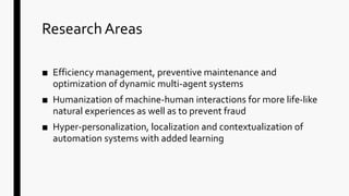 ResearchAreas
■ Efficiency management, preventive maintenance and
optimization of dynamic multi-agent systems
■ Humanization of machine-human interactions for more life-like
natural experiences as well as to prevent fraud
■ Hyper-personalization, localization and contextualization of
automation systems with added learning
 
