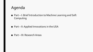 Agenda
■ Part – I: Brief Introduction to Machine Learning and Soft
Computing
■ Part – II: Applied Innovations in the USA
■ Part – III: Research Areas
 