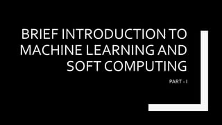 BRIEF INTRODUCTIONTO
MACHINE LEARNING AND
SOFT COMPUTING
PART - I
 