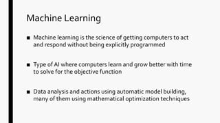 Machine Learning
■ Machine learning is the science of getting computers to act
and respond without being explicitly programmed
■ Type of AI where computers learn and grow better with time
to solve for the objective function
■ Data analysis and actions using automatic model building,
many of them using mathematical optimization techniques
 