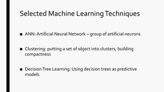 Selected Machine LearningTechniques
■ ANN: Artificial Neural Network – group of artificial neurons
■ Clustering: putting a set of object into clusters, building
compactness
■ DecisionTree Learning: Using decision trees as predictive
models
 