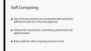 Soft Computing
■ Use of inexact solutions to computationally hard tasks,
difficult to solve for in the time objective
■ Tolerant for imprecision, uncertainty, partial truth and
approximation
■ Role model for soft computing is human mind
 
