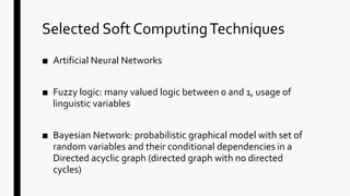 Selected Soft ComputingTechniques
■ Artificial Neural Networks
■ Fuzzy logic: many valued logic between 0 and 1, usage of
linguistic variables
■ Bayesian Network: probabilistic graphical model with set of
random variables and their conditional dependencies in a
Directed acyclic graph (directed graph with no directed
cycles)
 